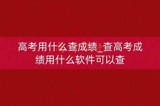 高考用什么查成绩_查高考成绩用什么软件可以查