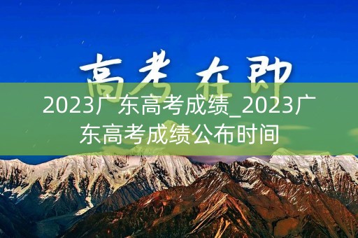 2023广东高考成绩_2023广东高考成绩公布时间