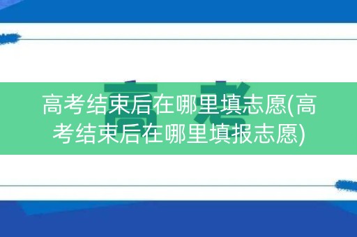 高考结束后在哪里填志愿(高考结束后在哪里填报志愿)