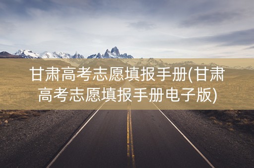 甘肃高考志愿填报手册(甘肃高考志愿填报手册电子版)
