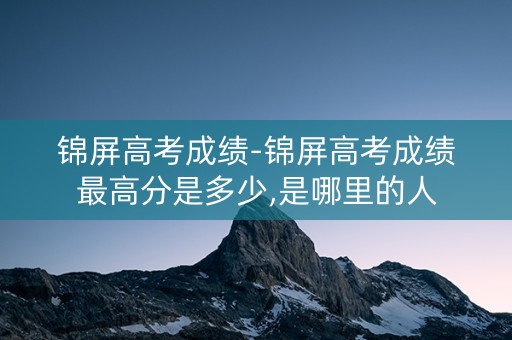 锦屏高考成绩-锦屏高考成绩最高分是多少,是哪里的人