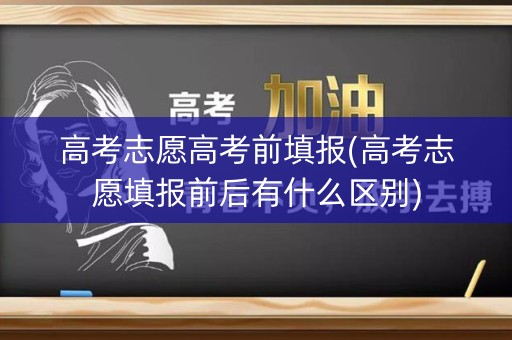 高考志愿高考前填报(高考志愿填报前后有什么区别)