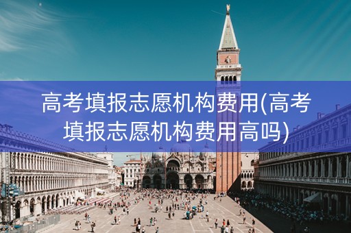 高考填报志愿机构费用(高考填报志愿机构费用高吗)