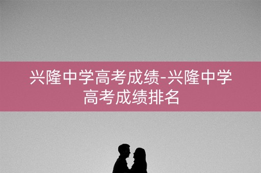 兴隆中学高考成绩-兴隆中学高考成绩排名