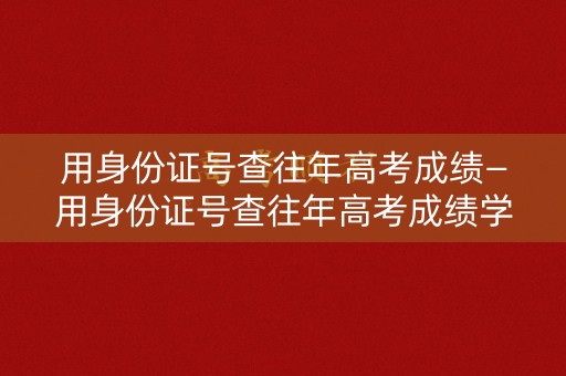 用身份证号查往年高考成绩—用身份证号查往年高考成绩学信网