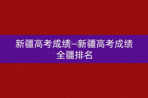 新疆高考成绩—新疆高考成绩全疆排名