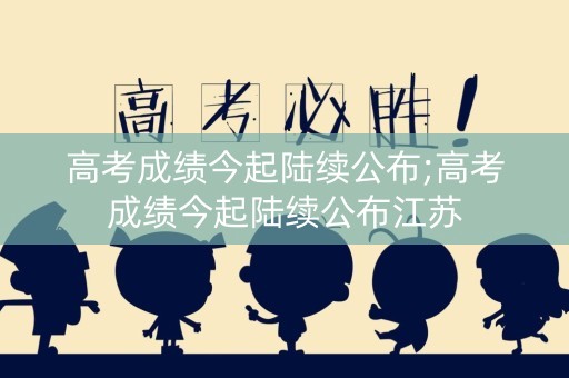 高考成绩今起陆续公布;高考成绩今起陆续公布江苏