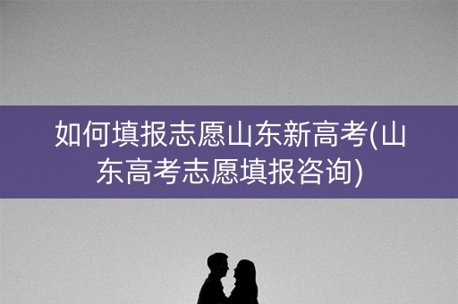 如何填报志愿山东新高考(山东高考志愿填报咨询)