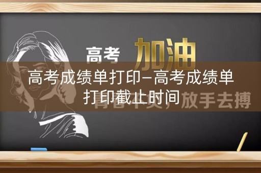高考成绩单打印—高考成绩单打印截止时间