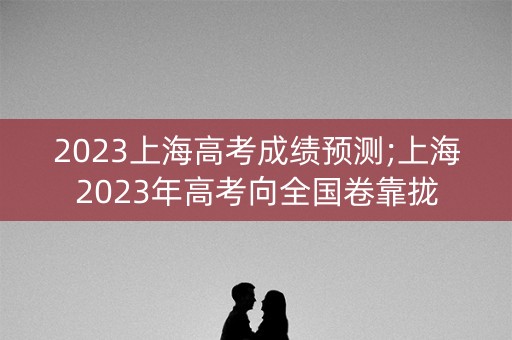 2023上海高考成绩预测;上海2023年高考向全国卷靠拢