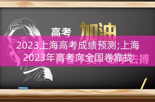 2023上海高考成绩预测;上海2023年高考向全国卷靠拢