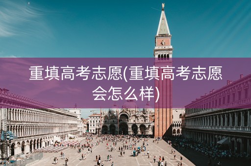 重填高考志愿(重填高考志愿会怎么样)