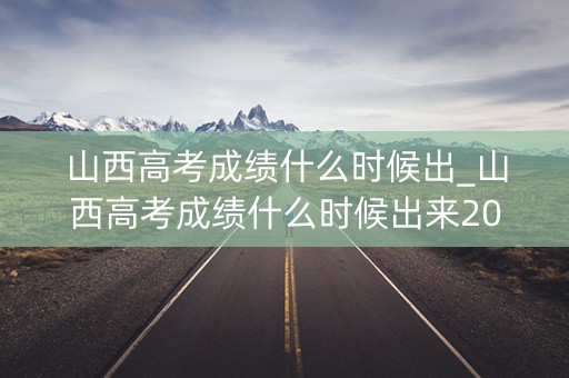 山西高考成绩什么时候出_山西高考成绩什么时候出来2023几点