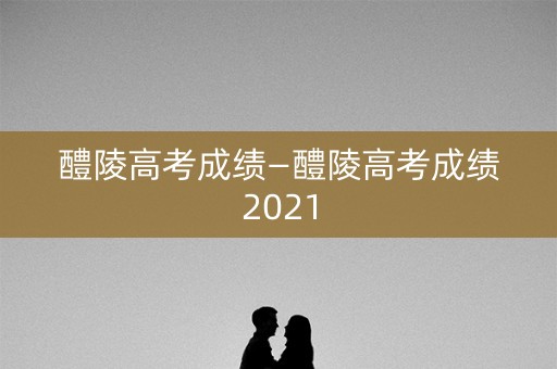 醴陵高考成绩—醴陵高考成绩2021