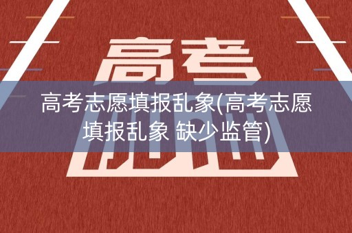 高考志愿填报乱象(高考志愿填报乱象 缺少监管)