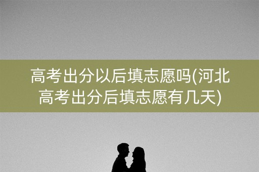 高考出分以后填志愿吗(河北高考出分后填志愿有几天)