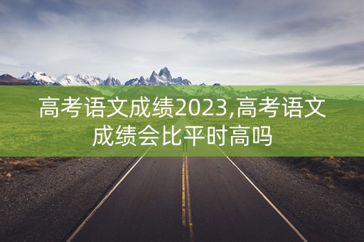 高考语文成绩2023,高考语文成绩会比平时高吗