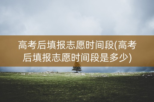 高考后填报志愿时间段(高考后填报志愿时间段是多少)