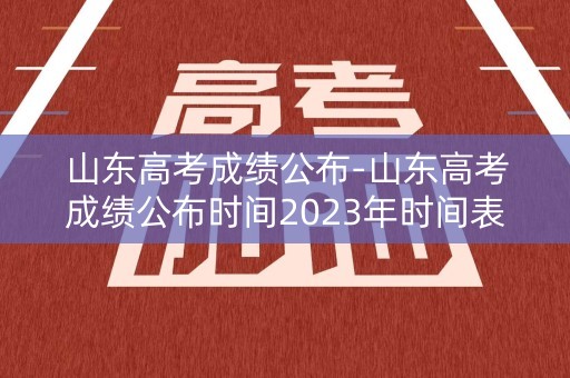 山东高考成绩公布-山东高考成绩公布时间2023年时间表