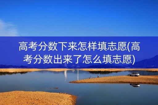 高考分数下来怎样填志愿(高考分数出来了怎么填志愿)