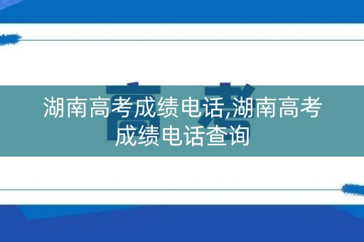 湖南高考成绩电话,湖南高考成绩电话查询