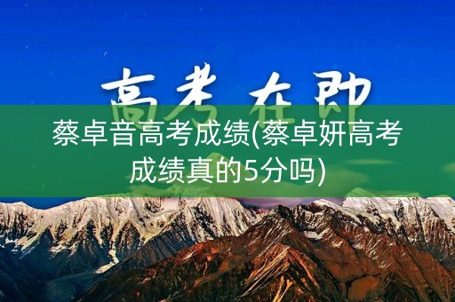 蔡卓音高考成绩(蔡卓妍高考成绩真的5分吗)