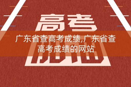 广东省查高考成绩,广东省查高考成绩的网站