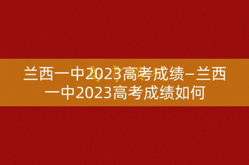 兰西一中2023高考成绩—兰西一中2023高考成绩如何