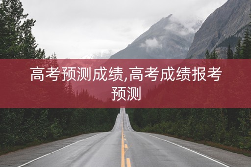 高考预测成绩,高考成绩报考预测