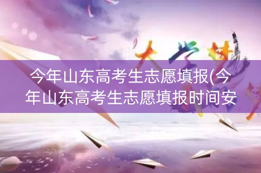 今年山东高考生志愿填报(今年山东高考生志愿填报时间安排)