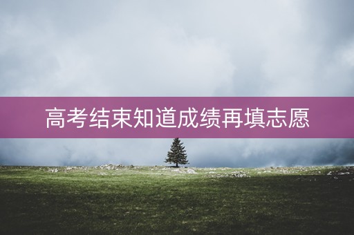 高考结束知道成绩再填志愿