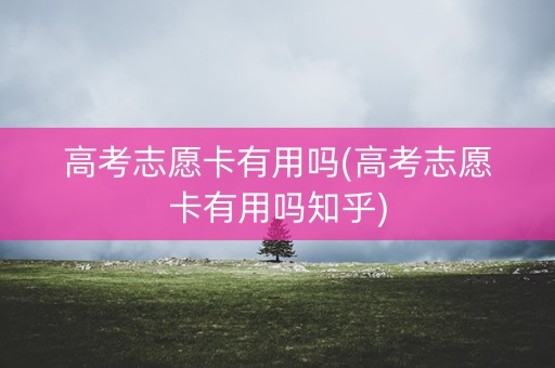 高考志愿卡有用吗(高考志愿卡有用吗知乎)
