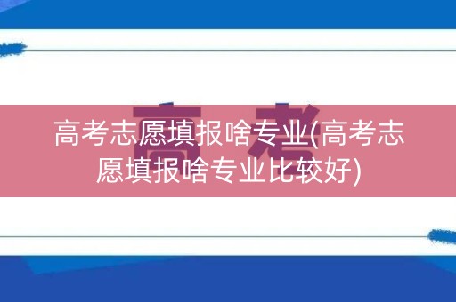 高考志愿填报啥专业(高考志愿填报啥专业比较好)