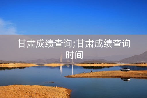 甘肃成绩查询;甘肃成绩查询时间