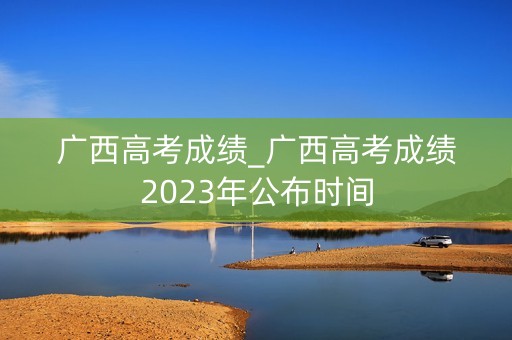广西高考成绩_广西高考成绩2023年公布时间