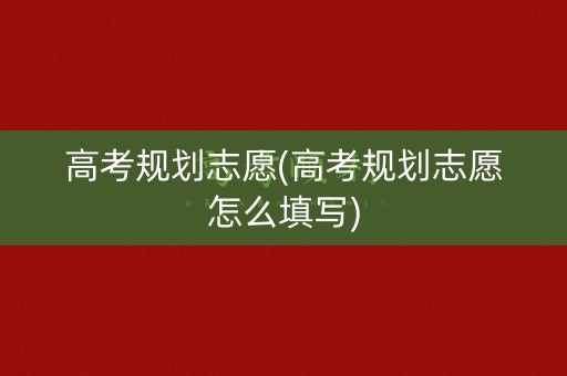 高考规划志愿(高考规划志愿怎么填写)