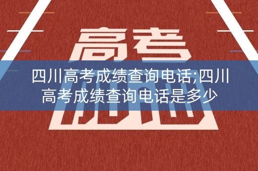 四川高考成绩查询电话;四川高考成绩查询电话是多少