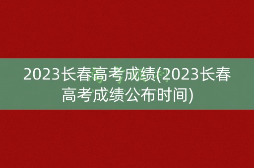 2023长春高考成绩(2023长春高考成绩公布时间)
