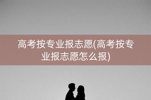 高考按专业报志愿(高考按专业报志愿怎么报)