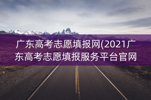 广东高考志愿填报网(2021广东高考志愿填报服务平台官网)