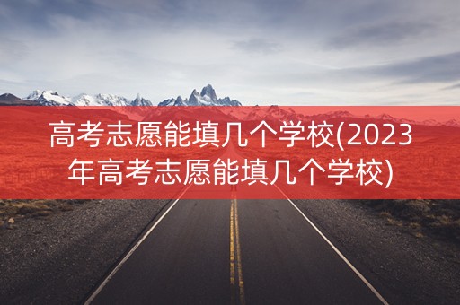 高考志愿能填几个学校(2023年高考志愿能填几个学校)