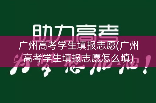 广州高考学生填报志愿(广州高考学生填报志愿怎么填)
