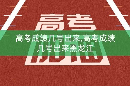 高考成绩几号出来,高考成绩几号出来黑龙江
