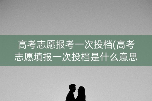 高考志愿报考一次投档(高考志愿填报一次投档是什么意思)