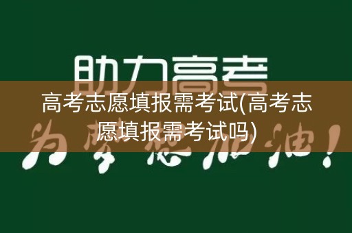 高考志愿填报需考试(高考志愿填报需考试吗)