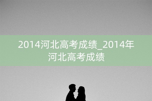 2014河北高考成绩_2014年河北高考成绩