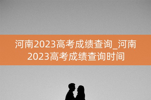 河南2023高考成绩查询_河南2023高考成绩查询时间