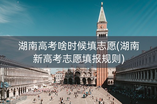 湖南高考啥时候填志愿(湖南新高考志愿填报规则)