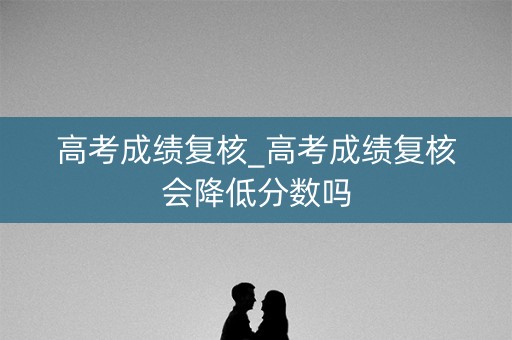 高考成绩复核_高考成绩复核会降低分数吗