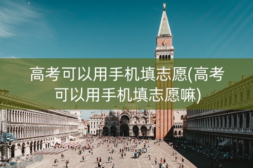 高考可以用手机填志愿(高考可以用手机填志愿嘛)